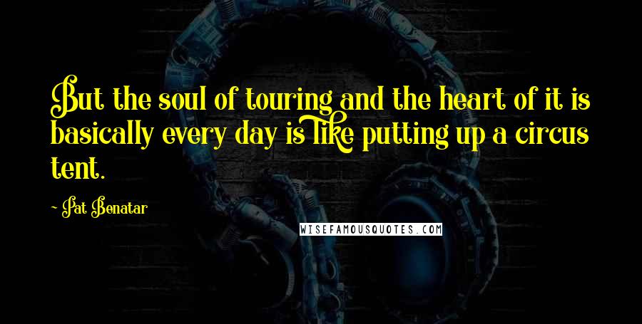 Pat Benatar Quotes: But the soul of touring and the heart of it is basically every day is like putting up a circus tent.