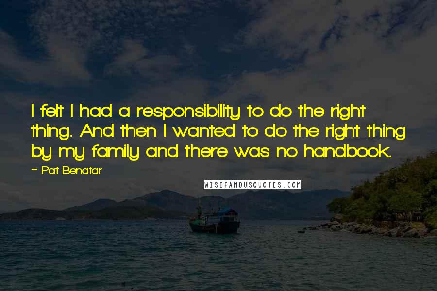 Pat Benatar Quotes: I felt I had a responsibility to do the right thing. And then I wanted to do the right thing by my family and there was no handbook.