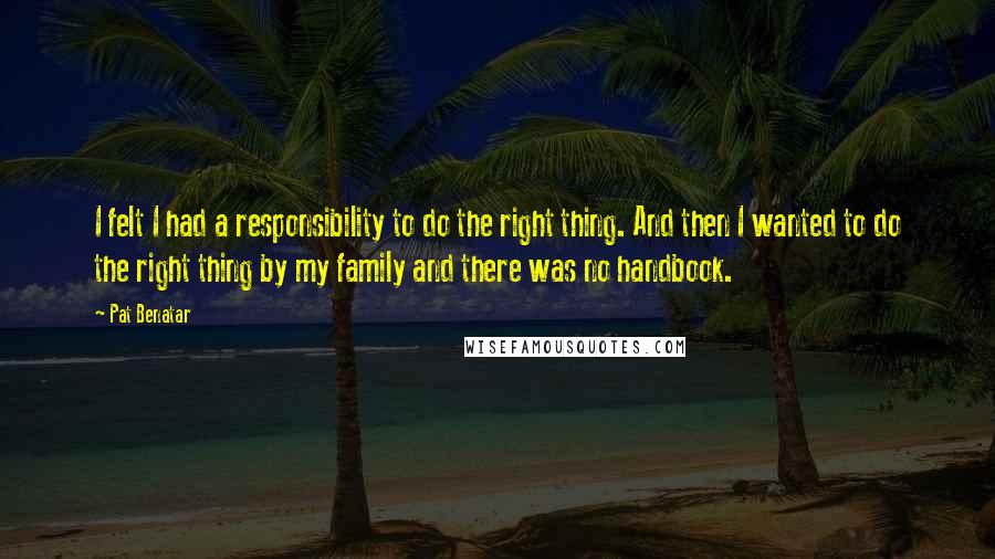 Pat Benatar Quotes: I felt I had a responsibility to do the right thing. And then I wanted to do the right thing by my family and there was no handbook.