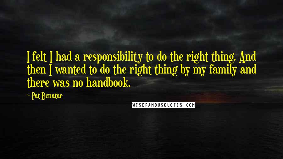 Pat Benatar Quotes: I felt I had a responsibility to do the right thing. And then I wanted to do the right thing by my family and there was no handbook.