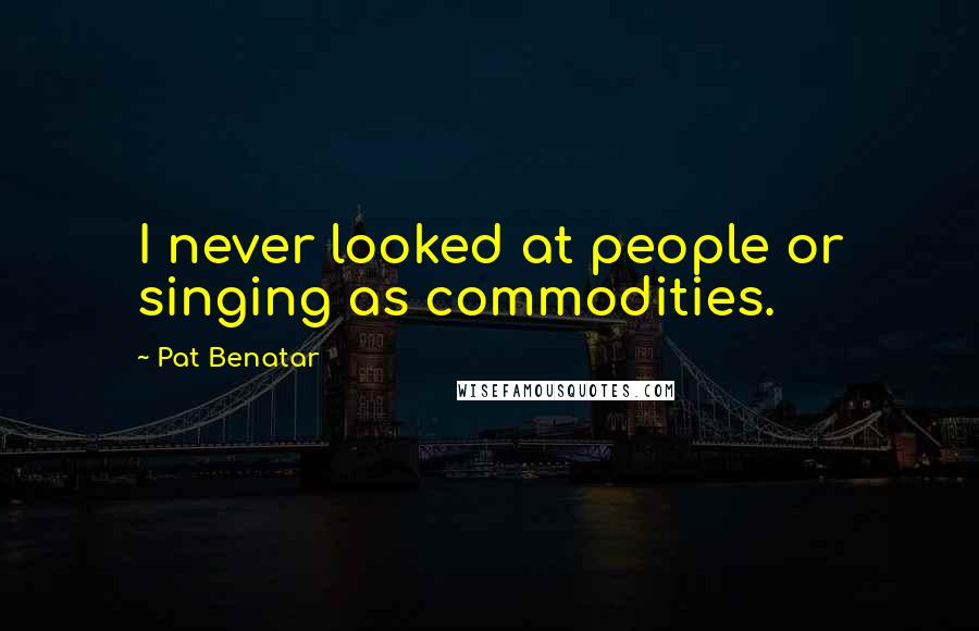 Pat Benatar Quotes: I never looked at people or singing as commodities.