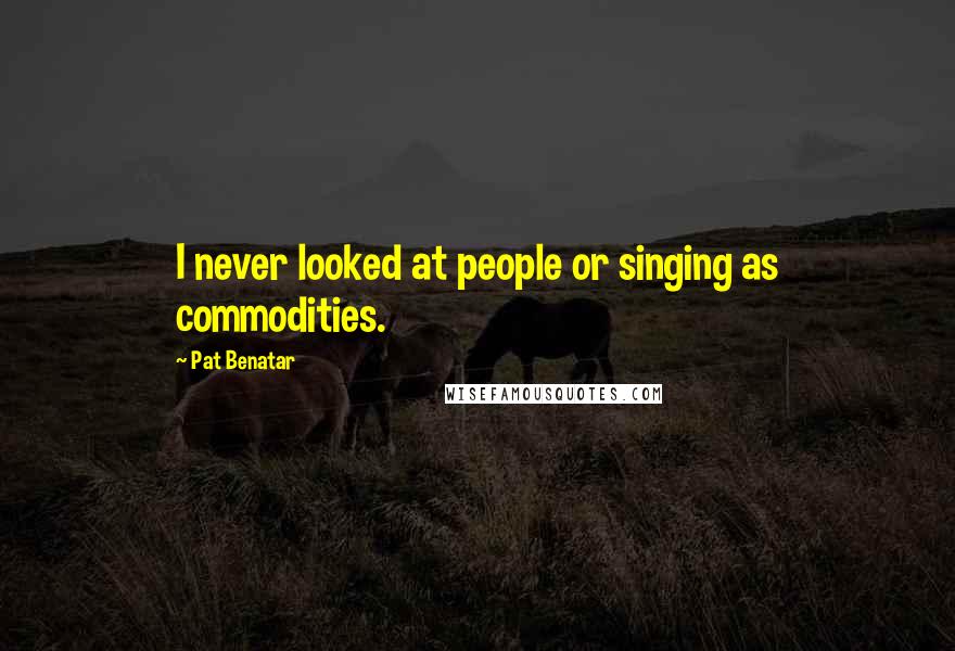 Pat Benatar Quotes: I never looked at people or singing as commodities.