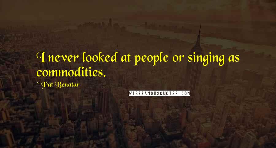 Pat Benatar Quotes: I never looked at people or singing as commodities.