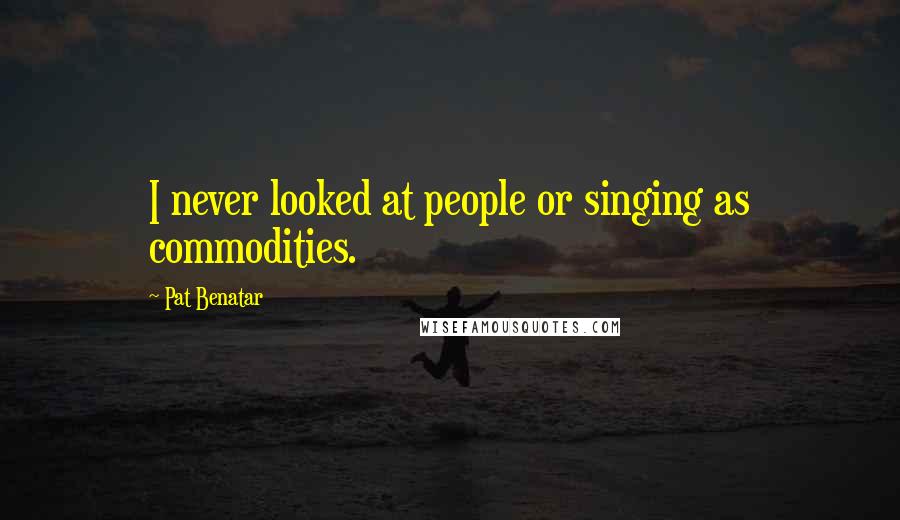 Pat Benatar Quotes: I never looked at people or singing as commodities.
