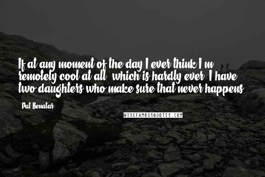 Pat Benatar Quotes: If at any moment of the day I ever think I'm remotely cool at all, which is hardly ever, I have two daughters who make sure that never happens.