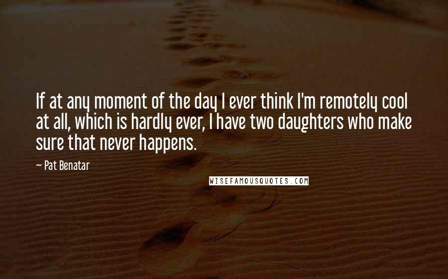 Pat Benatar Quotes: If at any moment of the day I ever think I'm remotely cool at all, which is hardly ever, I have two daughters who make sure that never happens.