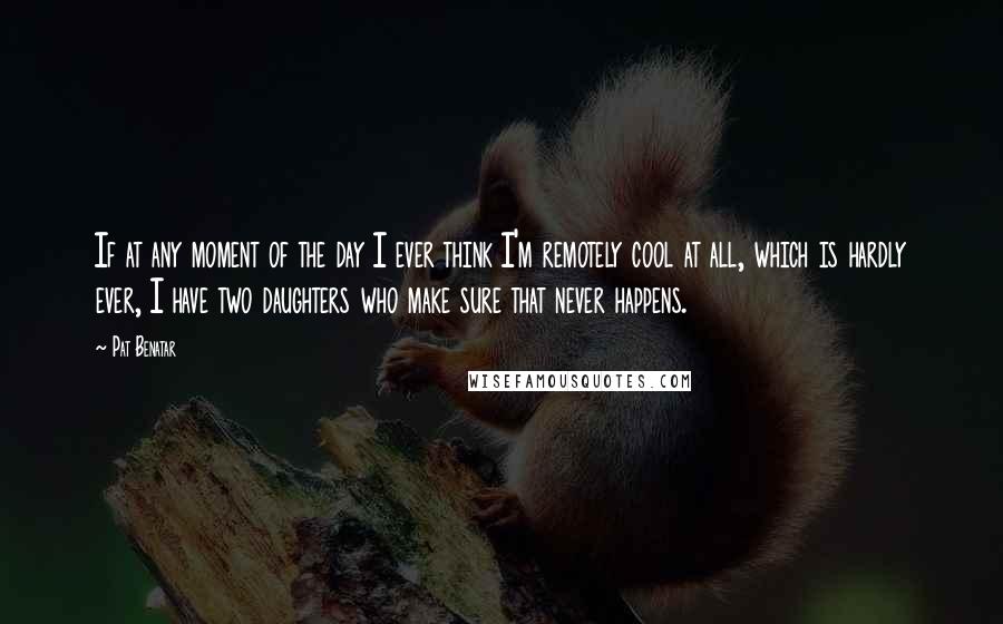 Pat Benatar Quotes: If at any moment of the day I ever think I'm remotely cool at all, which is hardly ever, I have two daughters who make sure that never happens.