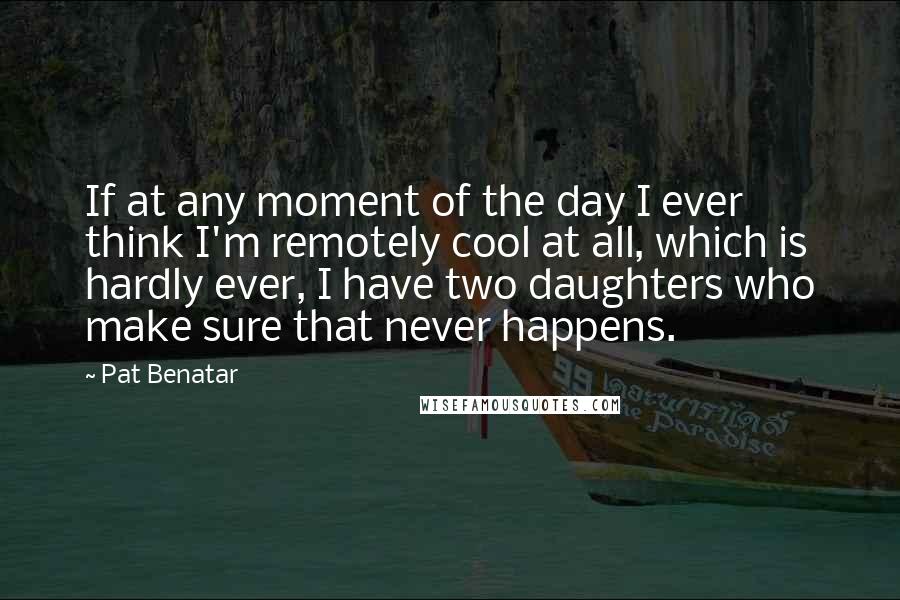 Pat Benatar Quotes: If at any moment of the day I ever think I'm remotely cool at all, which is hardly ever, I have two daughters who make sure that never happens.