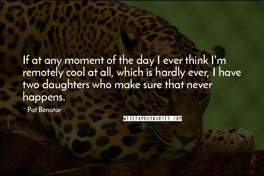 Pat Benatar Quotes: If at any moment of the day I ever think I'm remotely cool at all, which is hardly ever, I have two daughters who make sure that never happens.