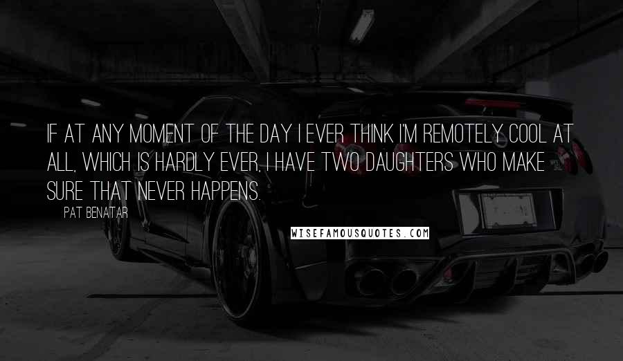 Pat Benatar Quotes: If at any moment of the day I ever think I'm remotely cool at all, which is hardly ever, I have two daughters who make sure that never happens.