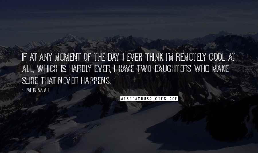 Pat Benatar Quotes: If at any moment of the day I ever think I'm remotely cool at all, which is hardly ever, I have two daughters who make sure that never happens.