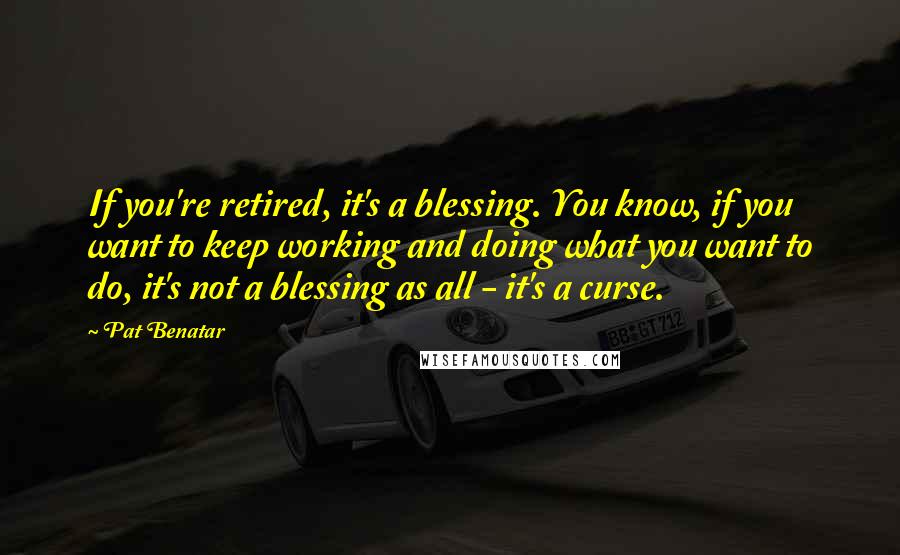 Pat Benatar Quotes: If you're retired, it's a blessing. You know, if you want to keep working and doing what you want to do, it's not a blessing as all - it's a curse.