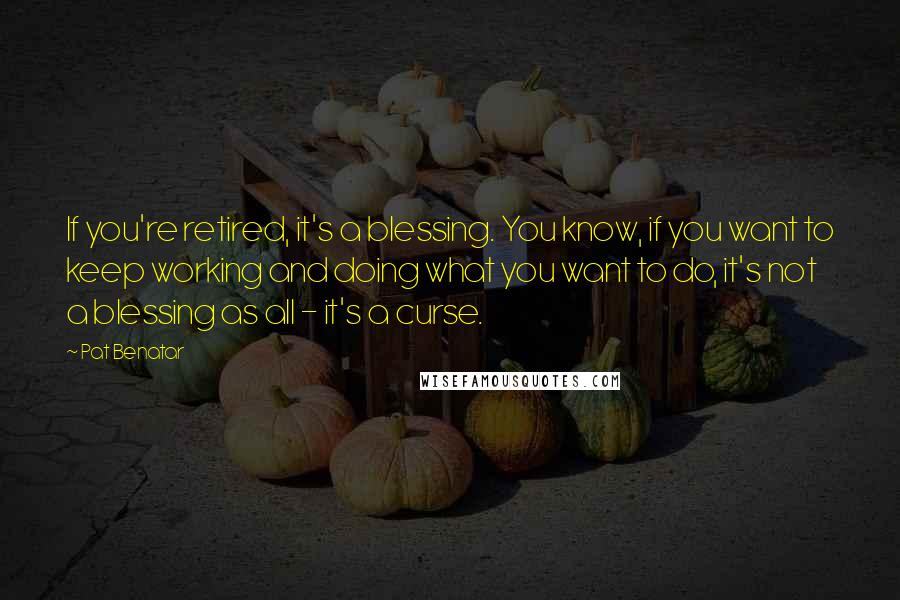 Pat Benatar Quotes: If you're retired, it's a blessing. You know, if you want to keep working and doing what you want to do, it's not a blessing as all - it's a curse.