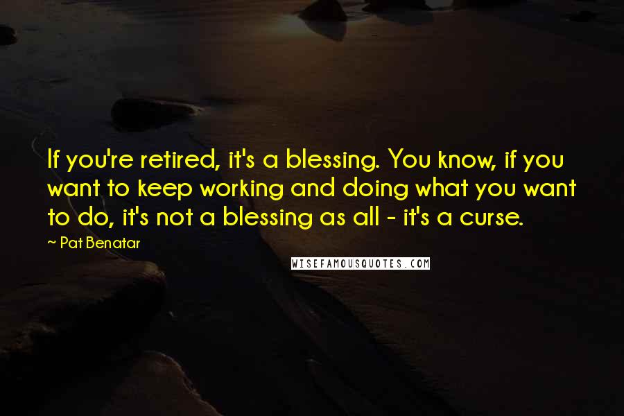 Pat Benatar Quotes: If you're retired, it's a blessing. You know, if you want to keep working and doing what you want to do, it's not a blessing as all - it's a curse.