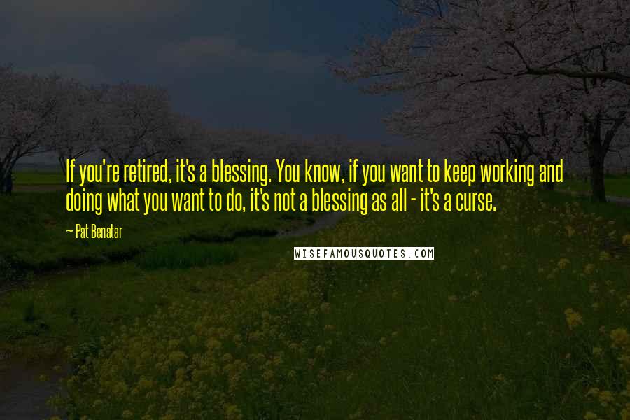 Pat Benatar Quotes: If you're retired, it's a blessing. You know, if you want to keep working and doing what you want to do, it's not a blessing as all - it's a curse.