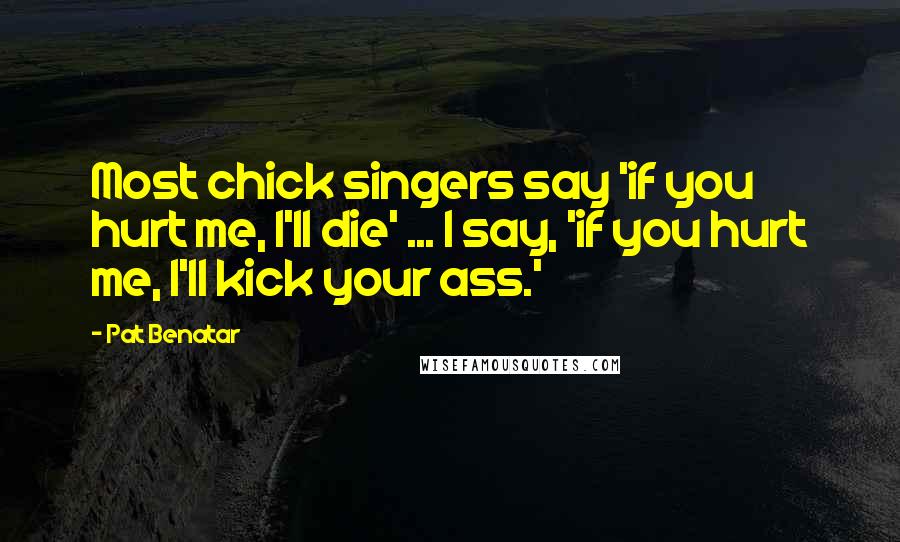 Pat Benatar Quotes: Most chick singers say 'if you hurt me, I'll die' ... I say, 'if you hurt me, I'll kick your ass.'