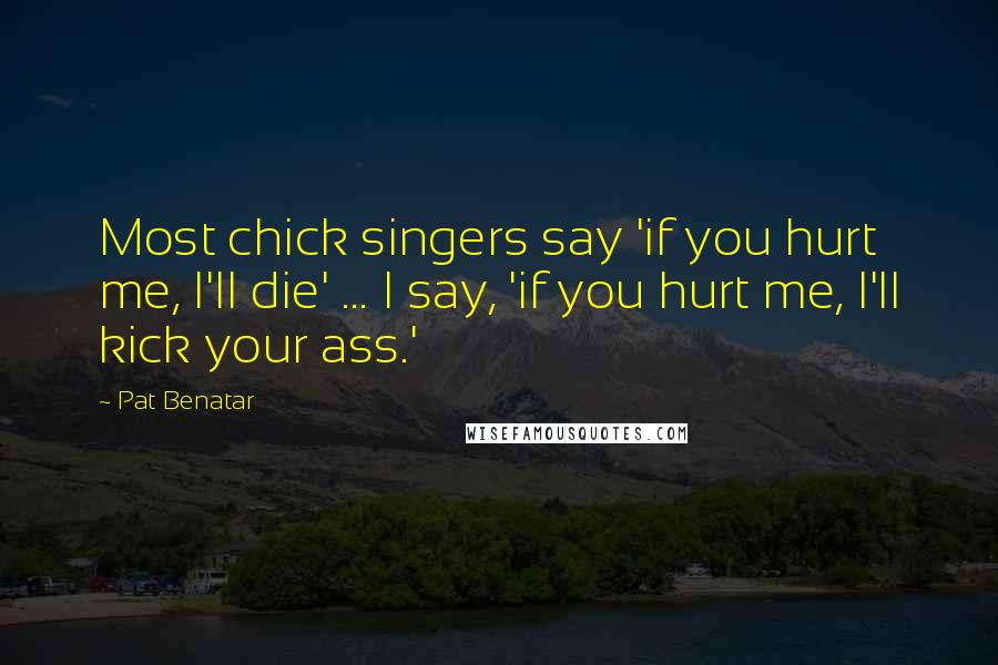 Pat Benatar Quotes: Most chick singers say 'if you hurt me, I'll die' ... I say, 'if you hurt me, I'll kick your ass.'