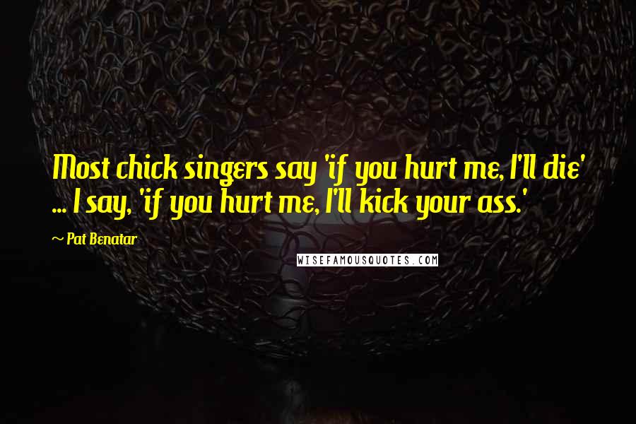 Pat Benatar Quotes: Most chick singers say 'if you hurt me, I'll die' ... I say, 'if you hurt me, I'll kick your ass.'