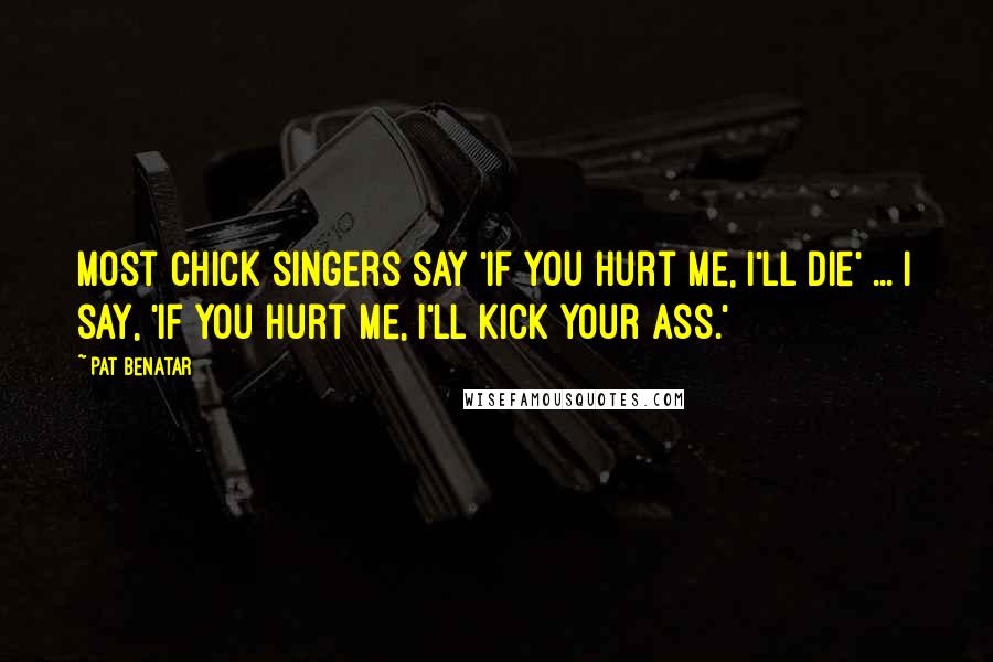 Pat Benatar Quotes: Most chick singers say 'if you hurt me, I'll die' ... I say, 'if you hurt me, I'll kick your ass.'