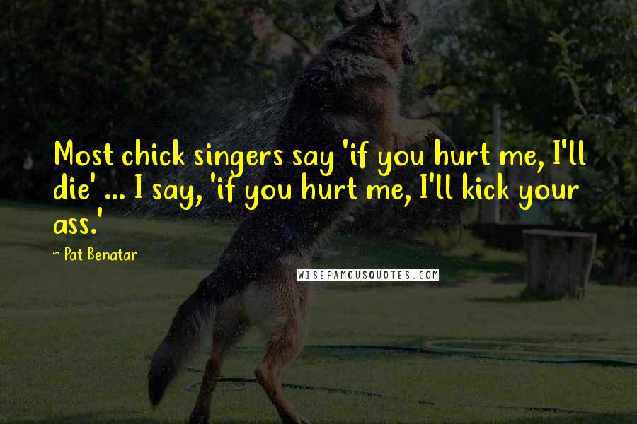 Pat Benatar Quotes: Most chick singers say 'if you hurt me, I'll die' ... I say, 'if you hurt me, I'll kick your ass.'