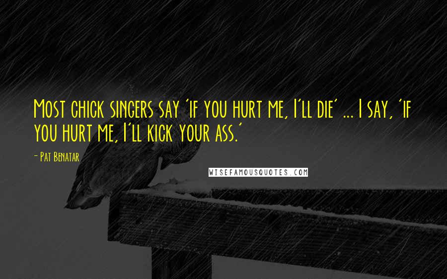 Pat Benatar Quotes: Most chick singers say 'if you hurt me, I'll die' ... I say, 'if you hurt me, I'll kick your ass.'