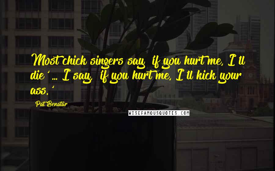 Pat Benatar Quotes: Most chick singers say 'if you hurt me, I'll die' ... I say, 'if you hurt me, I'll kick your ass.'