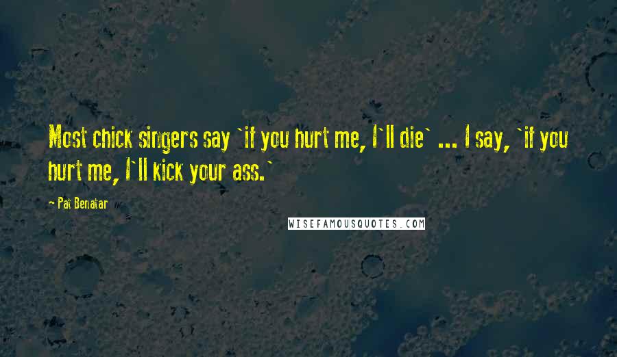 Pat Benatar Quotes: Most chick singers say 'if you hurt me, I'll die' ... I say, 'if you hurt me, I'll kick your ass.'