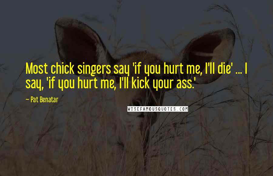 Pat Benatar Quotes: Most chick singers say 'if you hurt me, I'll die' ... I say, 'if you hurt me, I'll kick your ass.'
