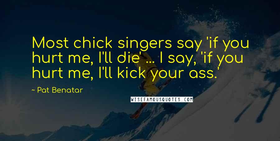 Pat Benatar Quotes: Most chick singers say 'if you hurt me, I'll die' ... I say, 'if you hurt me, I'll kick your ass.'