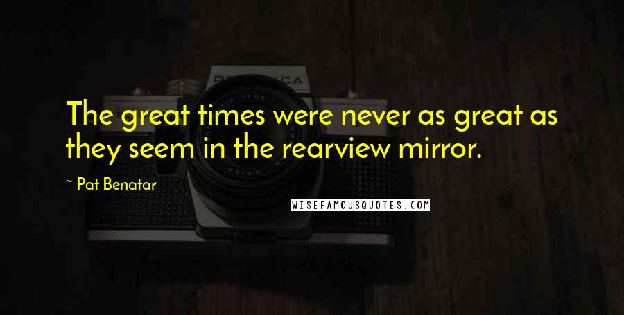 Pat Benatar Quotes: The great times were never as great as they seem in the rearview mirror.