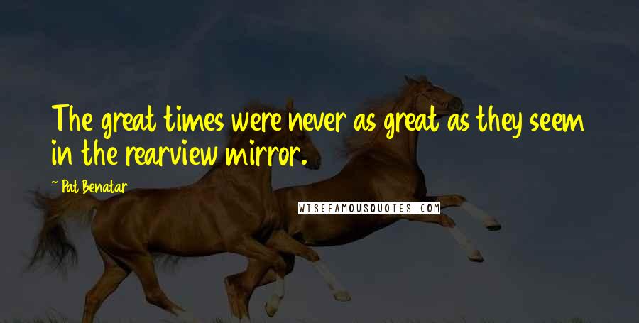 Pat Benatar Quotes: The great times were never as great as they seem in the rearview mirror.