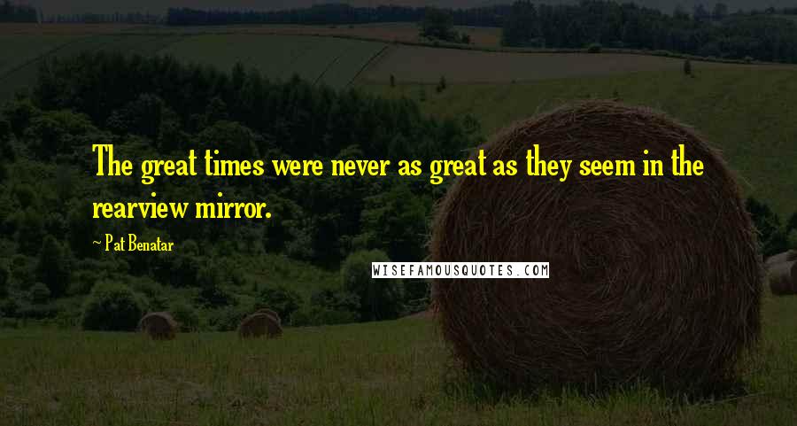 Pat Benatar Quotes: The great times were never as great as they seem in the rearview mirror.