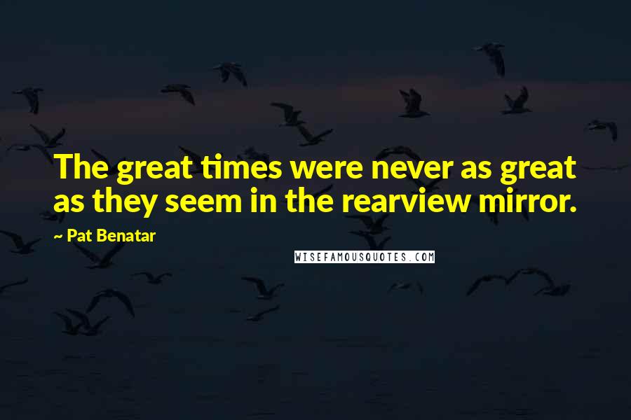 Pat Benatar Quotes: The great times were never as great as they seem in the rearview mirror.