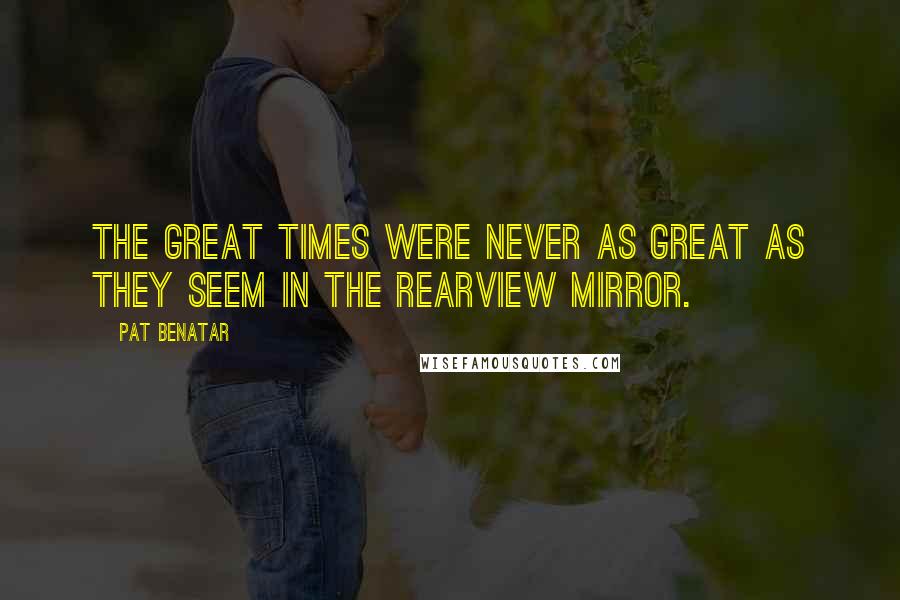 Pat Benatar Quotes: The great times were never as great as they seem in the rearview mirror.