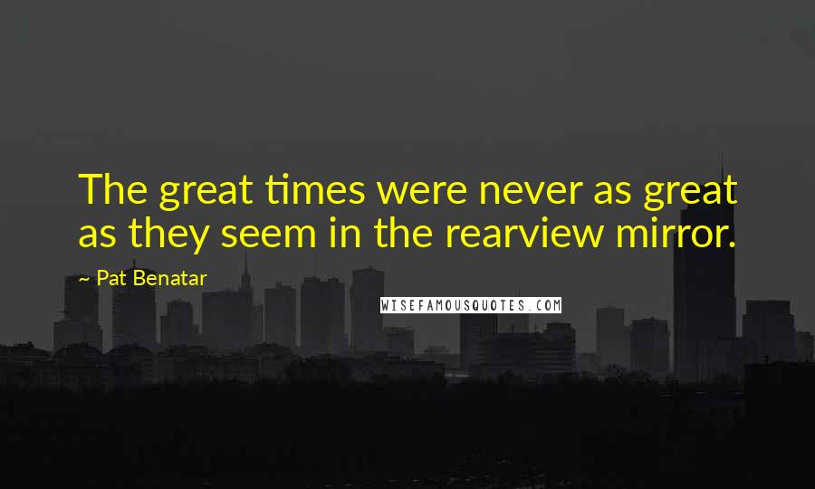 Pat Benatar Quotes: The great times were never as great as they seem in the rearview mirror.