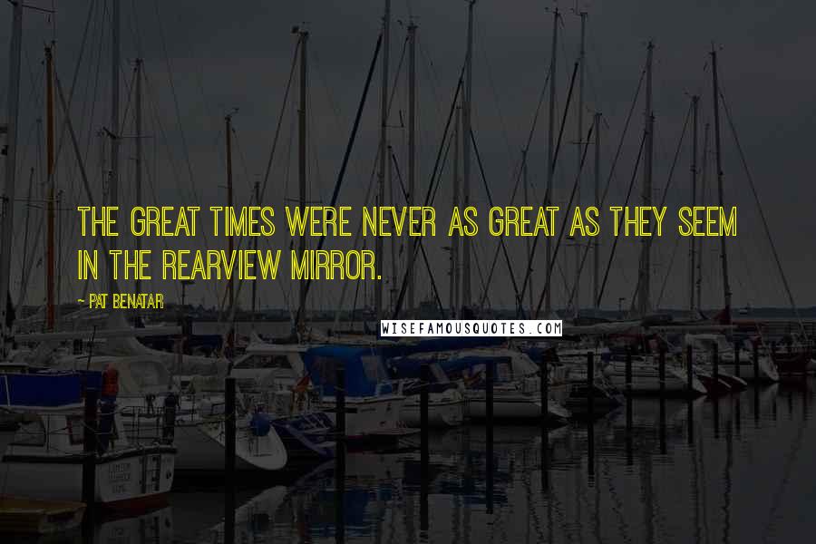 Pat Benatar Quotes: The great times were never as great as they seem in the rearview mirror.