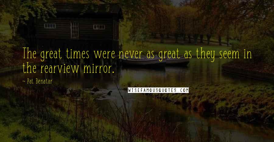 Pat Benatar Quotes: The great times were never as great as they seem in the rearview mirror.