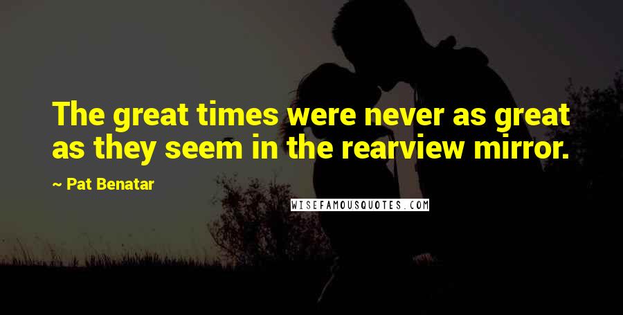 Pat Benatar Quotes: The great times were never as great as they seem in the rearview mirror.