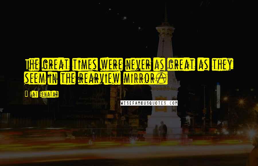 Pat Benatar Quotes: The great times were never as great as they seem in the rearview mirror.