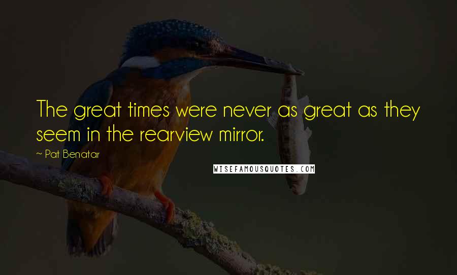 Pat Benatar Quotes: The great times were never as great as they seem in the rearview mirror.