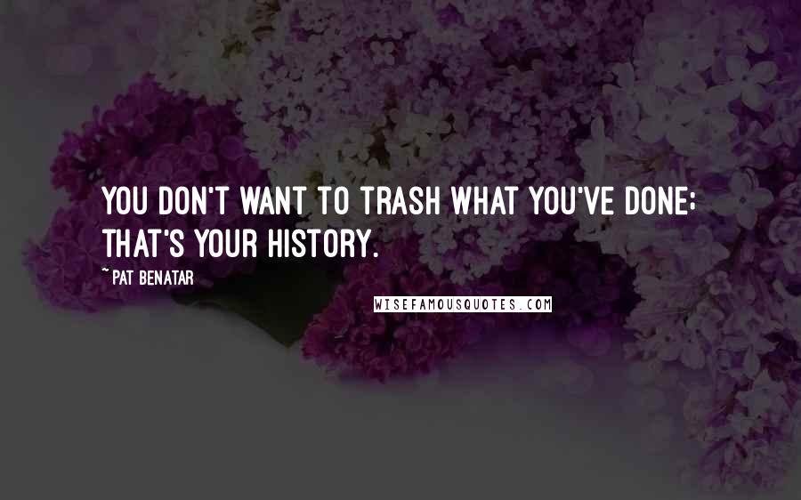 Pat Benatar Quotes: You don't want to trash what you've done; that's your history.