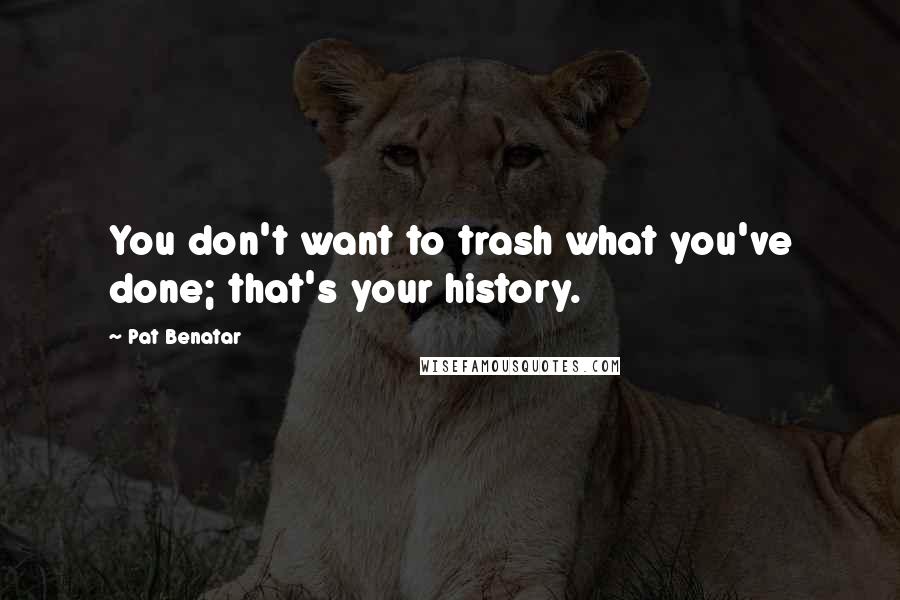 Pat Benatar Quotes: You don't want to trash what you've done; that's your history.