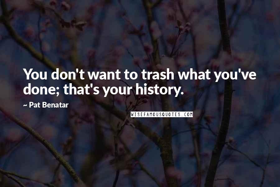 Pat Benatar Quotes: You don't want to trash what you've done; that's your history.