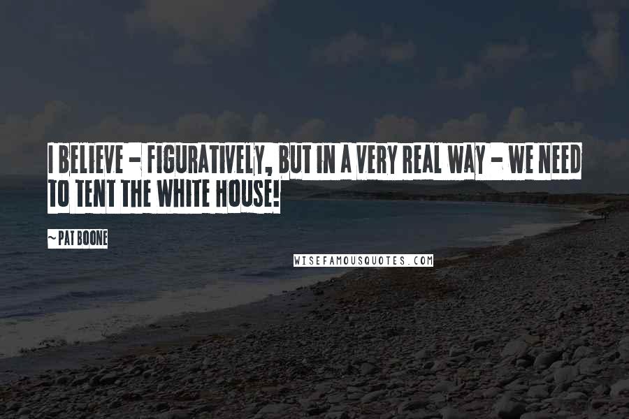 Pat Boone Quotes: I believe - figuratively, but in a very real way - we need to tent the White House!