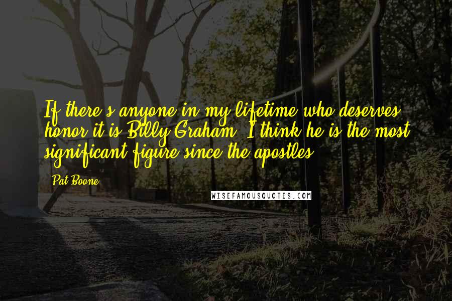 Pat Boone Quotes: If there's anyone in my lifetime who deserves honor it is Billy Graham. I think he is the most significant figure since the apostles.