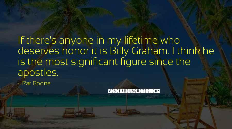 Pat Boone Quotes: If there's anyone in my lifetime who deserves honor it is Billy Graham. I think he is the most significant figure since the apostles.