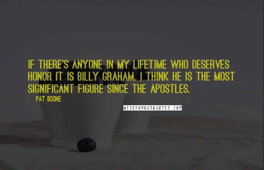 Pat Boone Quotes: If there's anyone in my lifetime who deserves honor it is Billy Graham. I think he is the most significant figure since the apostles.