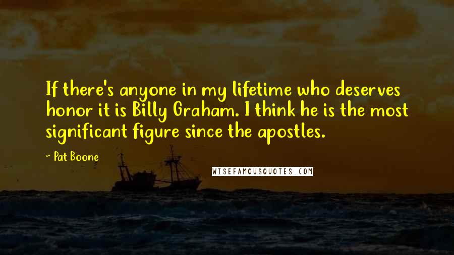 Pat Boone Quotes: If there's anyone in my lifetime who deserves honor it is Billy Graham. I think he is the most significant figure since the apostles.