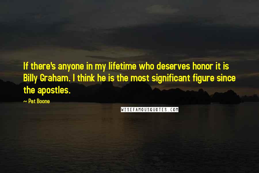 Pat Boone Quotes: If there's anyone in my lifetime who deserves honor it is Billy Graham. I think he is the most significant figure since the apostles.