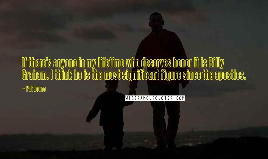Pat Boone Quotes: If there's anyone in my lifetime who deserves honor it is Billy Graham. I think he is the most significant figure since the apostles.